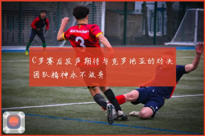 C罗赛后发声期待与克罗地亚的对决团队精神永不放弃