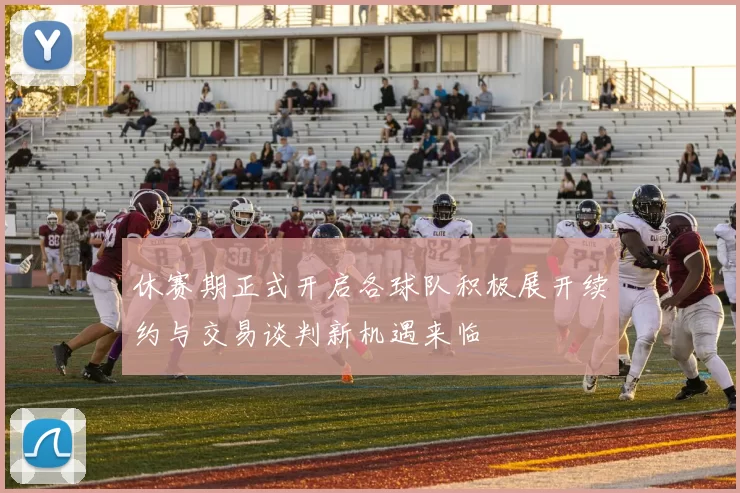 休赛期正式开启各球队积极展开续约与交易谈判新机遇来临