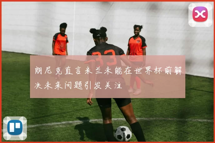 朗尼克直言米兰未能在世界杯前解决未来问题引发关注