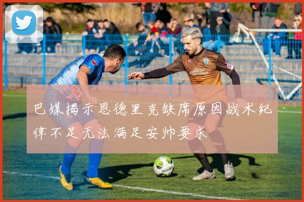 巴媒揭示恩德里克缺席原因战术纪律不足无法满足安帅要求