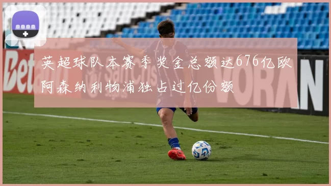 英超球队本赛季奖金总额达676亿欧阿森纳利物浦独占过亿份额