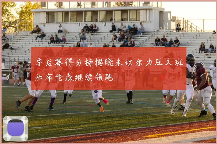 季后赛得分榜揭晓米切尔力压文班和布伦森继续领跑