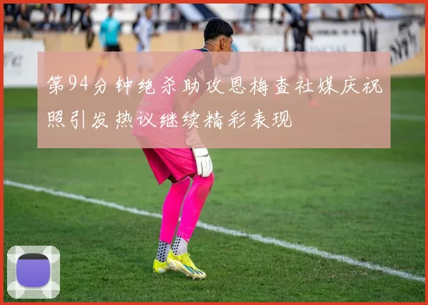 第94分钟绝杀助攻恩梅查社媒庆祝照引发热议继续精彩表现