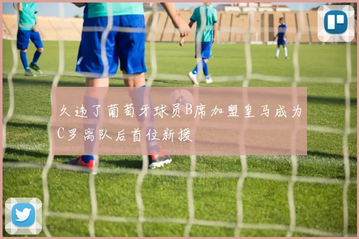 久违了葡萄牙球员B席加盟皇马成为C罗离队后首位新援