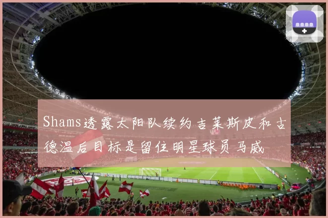 Shams透露太阳队续约吉莱斯皮和古德温后目标是留住明星球员马威