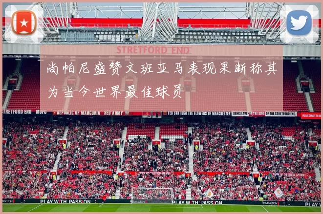 尚帕尼盛赞文班亚马表现果断称其为当今世界最佳球员