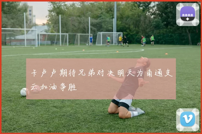 卡卢卢期待兄弟对决明天为南通支云加油争胜
