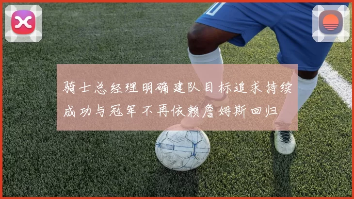骑士总经理明确建队目标追求持续成功与冠军不再依赖詹姆斯回归
