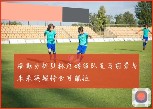 福勒分析贝林厄姆留队皇马前景与未来英超转会可能性