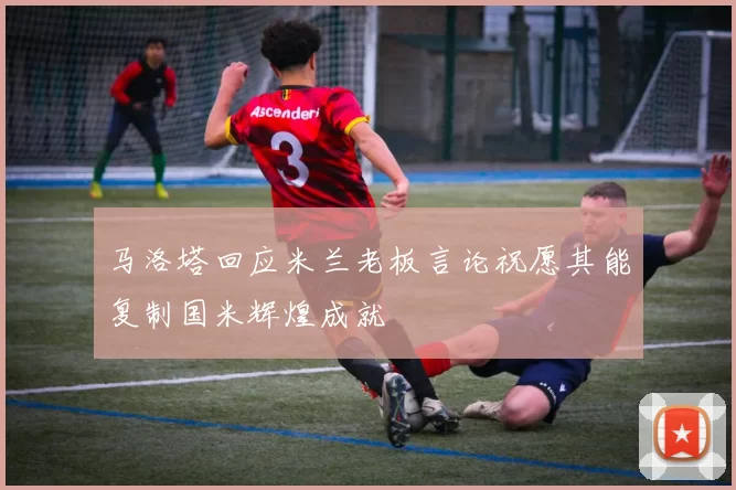 马洛塔回应米兰老板言论祝愿其能复制国米辉煌成就
