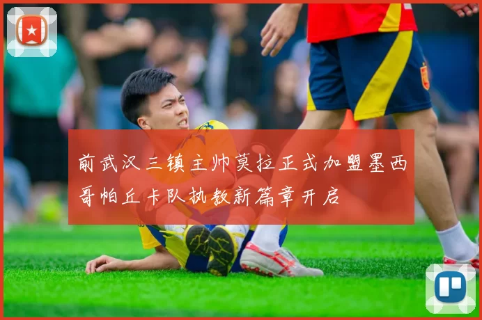 前武汉三镇主帅莫拉正式加盟墨西哥帕丘卡队执教新篇章开启