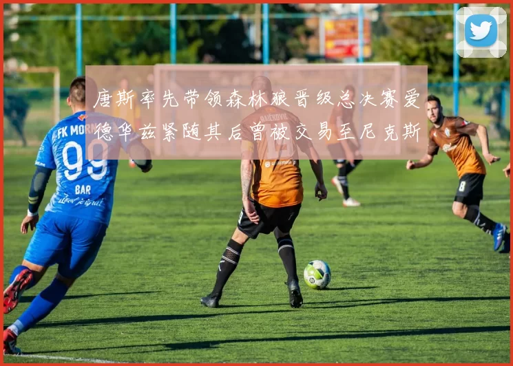 唐斯率先带领森林狼晋级总决赛爱德华兹紧随其后曾被交易至尼克斯