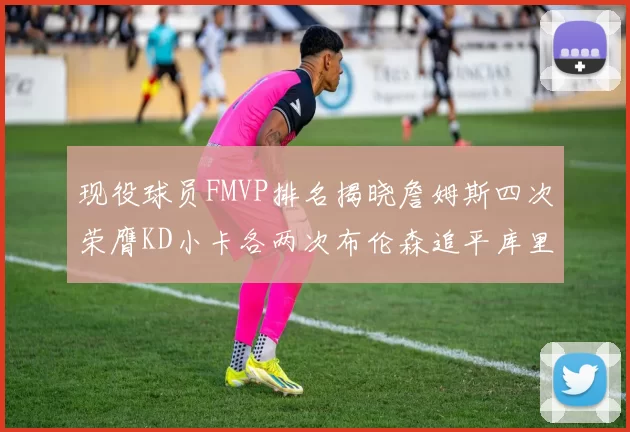 现役球员FMVP排名揭晓詹姆斯四次荣膺KD小卡各两次布伦森追平库里与约基奇