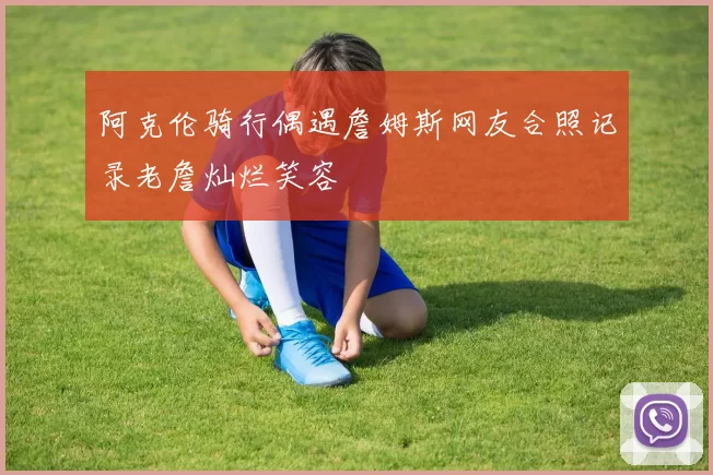 阿克伦骑行偶遇詹姆斯网友合照记录老詹灿烂笑容