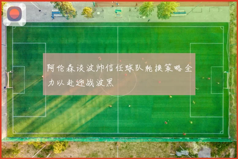 阿伦森谈波帅信任球队轮换策略全力以赴迎战波黑