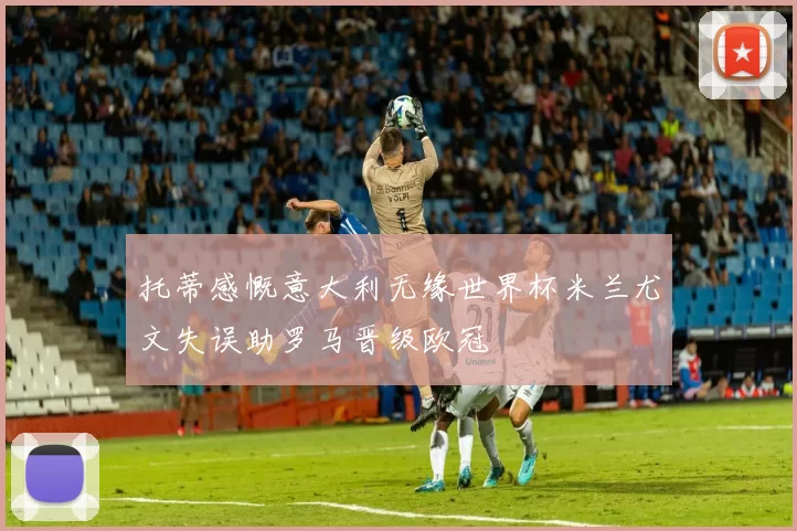 托蒂感慨意大利无缘世界杯米兰尤文失误助罗马晋级欧冠