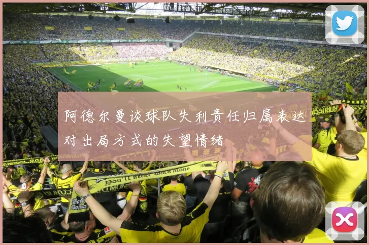 阿德尔曼谈球队失利责任归属表达对出局方式的失望情绪