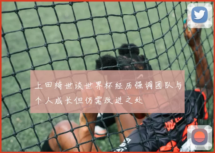 上田绮世谈世界杯经历强调团队与个人成长但仍需改进之处
