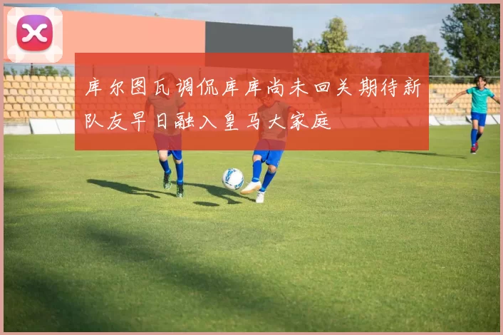 库尔图瓦调侃库库尚未回关期待新队友早日融入皇马大家庭
