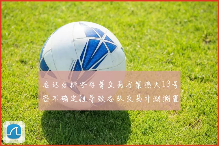 名记分析字母哥交易方案热火13号签不确定性导致各队交易计划搁置